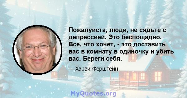 Пожалуйста, люди, не сядьте с депрессией. Это беспощадно. Все, что хочет, - это доставить вас в комнату в одиночку и убить вас. Береги себя.