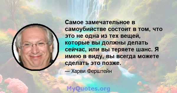 Самое замечательное в самоубийстве состоит в том, что это не одна из тех вещей, которые вы должны делать сейчас, или вы теряете шанс. Я имею в виду, вы всегда можете сделать это позже.