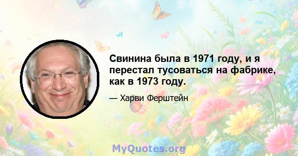 Свинина была в 1971 году, и я перестал тусоваться на фабрике, как в 1973 году.