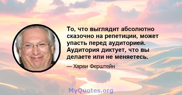 То, что выглядит абсолютно сказочно на репетиции, может упасть перед аудиторией. Аудитория диктует, что вы делаете или не меняетесь.