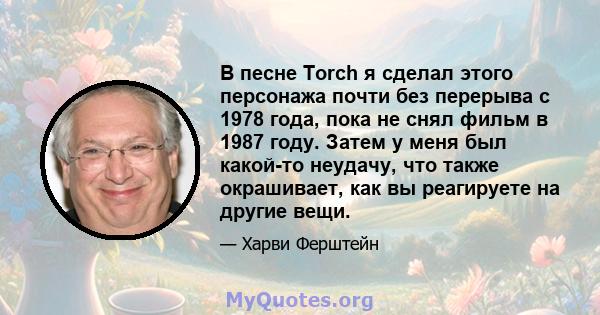 В песне Torch я сделал этого персонажа почти без перерыва с 1978 года, пока не снял фильм в 1987 году. Затем у меня был какой-то неудачу, что также окрашивает, как вы реагируете на другие вещи.