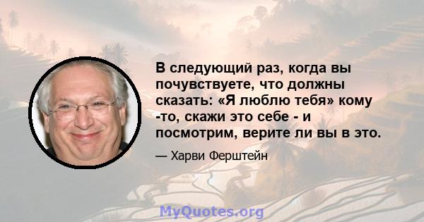 В следующий раз, когда вы почувствуете, что должны сказать: «Я люблю тебя» кому -то, скажи это себе - и посмотрим, верите ли вы в это.