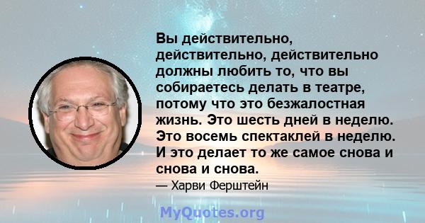 Вы действительно, действительно, действительно должны любить то, что вы собираетесь делать в театре, потому что это безжалостная жизнь. Это шесть дней в неделю. Это восемь спектаклей в неделю. И это делает то же самое