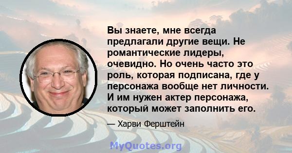 Вы знаете, мне всегда предлагали другие вещи. Не романтические лидеры, очевидно. Но очень часто это роль, которая подписана, где у персонажа вообще нет личности. И им нужен актер персонажа, который может заполнить его.