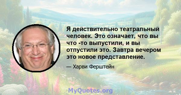 Я действительно театральный человек. Это означает, что вы что -то выпустили, и вы отпустили это. Завтра вечером это новое представление.