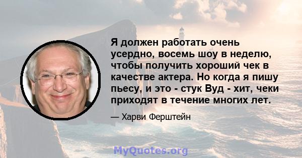 Я должен работать очень усердно, восемь шоу в неделю, чтобы получить хороший чек в качестве актера. Но когда я пишу пьесу, и это - стук Вуд - хит, чеки приходят в течение многих лет.