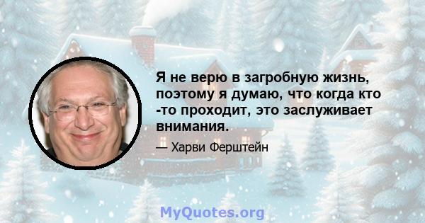 Я не верю в загробную жизнь, поэтому я думаю, что когда кто -то проходит, это заслуживает внимания.