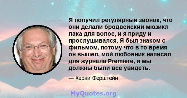 Я получил регулярный звонок, что они делали бродвейский мюзикл лака для волос, и я приду и прослушивался. Я был знаком с фильмом, потому что в то время он вышел, мой любовник написал для журнала Premiere, и мы должны