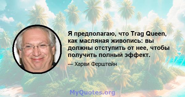 Я предполагаю, что Trag Queen, как масляная живопись: вы должны отступить от нее, чтобы получить полный эффект.