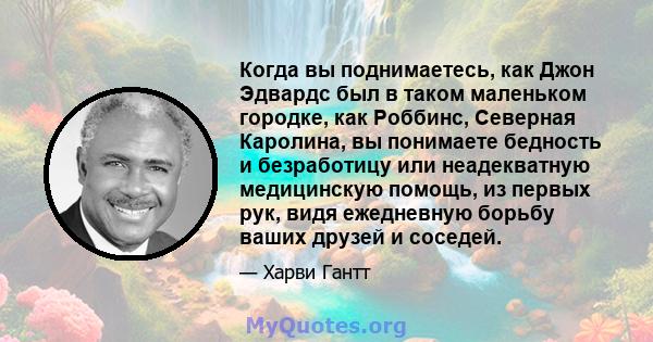 Когда вы поднимаетесь, как Джон Эдвардс был в таком маленьком городке, как Роббинс, Северная Каролина, вы понимаете бедность и безработицу или неадекватную медицинскую помощь, из первых рук, видя ежедневную борьбу ваших 