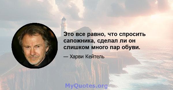 Это все равно, что спросить сапожника, сделал ли он слишком много пар обуви.