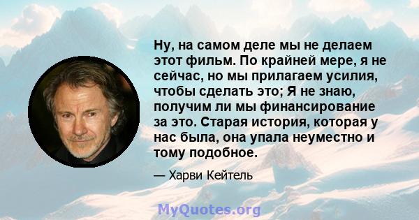 Ну, на самом деле мы не делаем этот фильм. По крайней мере, я не сейчас, но мы прилагаем усилия, чтобы сделать это; Я не знаю, получим ли мы финансирование за это. Старая история, которая у нас была, она упала неуместно 