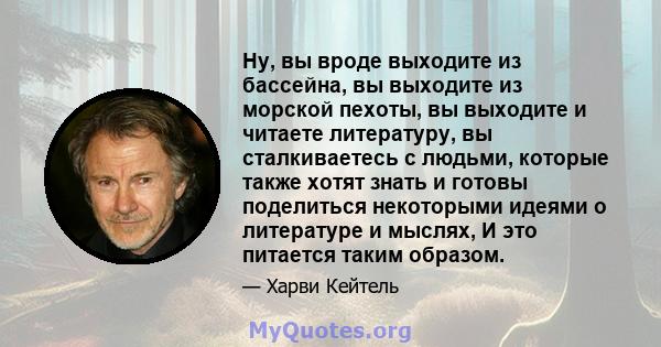 Ну, вы вроде выходите из бассейна, вы выходите из морской пехоты, вы выходите и читаете литературу, вы сталкиваетесь с людьми, которые также хотят знать и готовы поделиться некоторыми идеями о литературе и мыслях, И это 