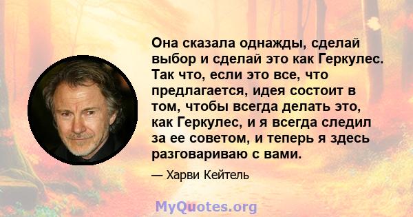 Она сказала однажды, сделай выбор и сделай это как Геркулес. Так что, если это все, что предлагается, идея состоит в том, чтобы всегда делать это, как Геркулес, и я всегда следил за ее советом, и теперь я здесь