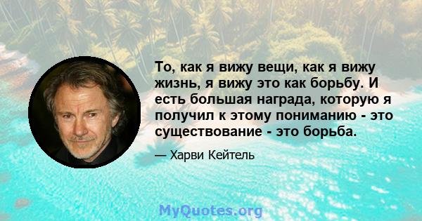 То, как я вижу вещи, как я вижу жизнь, я вижу это как борьбу. И есть большая награда, которую я получил к этому пониманию - это существование - это борьба.