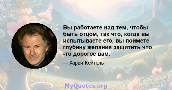 Вы работаете над тем, чтобы быть отцом, так что, когда вы испытываете его, вы поймете глубину желания защитить что -то дорогое вам.