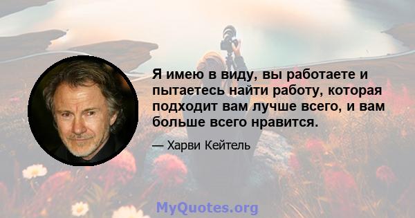 Я имею в виду, вы работаете и пытаетесь найти работу, которая подходит вам лучше всего, и вам больше всего нравится.