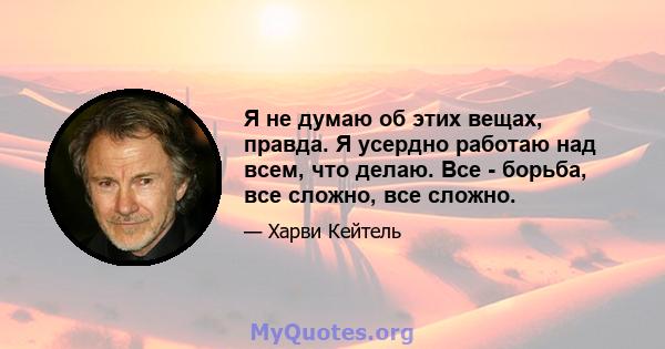 Я не думаю об этих вещах, правда. Я усердно работаю над всем, что делаю. Все - борьба, все сложно, все сложно.