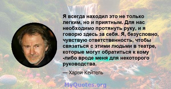 Я всегда находил это не только легким, но и приятным. Для нас необходимо протянуть руку, и я говорю здесь за себя. Я, безусловно, чувствую ответственность, чтобы связаться с этими людьми в театре, которые могут