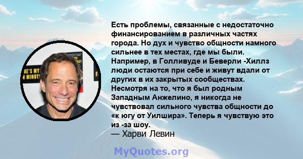 Есть проблемы, связанные с недостаточно финансированием в различных частях города. Но дух и чувство общности намного сильнее в тех местах, где мы были. Например, в Голливуде и Беверли -Хиллз люди остаются при себе и