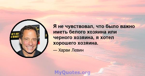 Я не чувствовал, что было важно иметь белого хозяина или черного хозяина, я хотел хорошего хозяина.