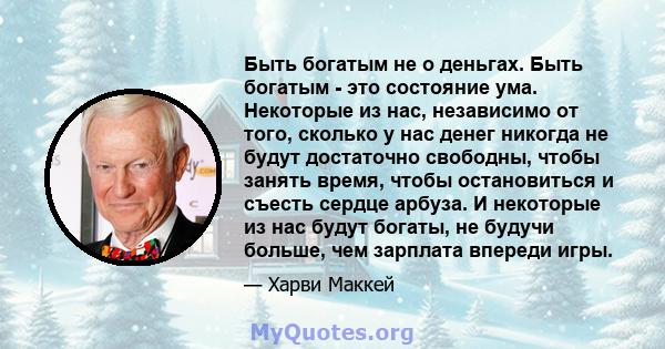 Быть богатым не о деньгах. Быть богатым - это состояние ума. Некоторые из нас, независимо от того, сколько у нас денег никогда не будут достаточно свободны, чтобы занять время, чтобы остановиться и съесть сердце арбуза. 