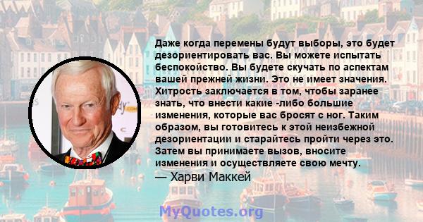 Даже когда перемены будут выборы, это будет дезориентировать вас. Вы можете испытать беспокойство. Вы будете скучать по аспектам вашей прежней жизни. Это не имеет значения. Хитрость заключается в том, чтобы заранее