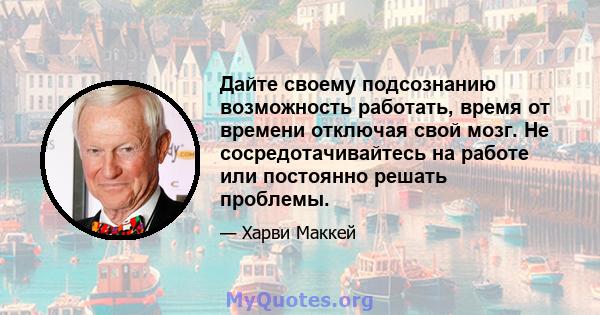 Дайте своему подсознанию возможность работать, время от времени отключая свой мозг. Не сосредотачивайтесь на работе или постоянно решать проблемы.