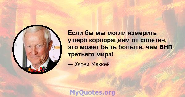 Если бы мы могли измерить ущерб корпорациям от сплетен, это может быть больше, чем ВНП третьего мира!