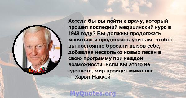 Хотели бы вы пойти к врачу, который прошел последний медицинский курс в 1948 году? Вы должны продолжать меняться и продолжать учиться, чтобы вы постоянно бросали вызов себе, добавляя несколько новых песен в свою