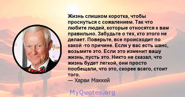 Жизнь слишком коротка, чтобы проснуться с сожалением. Так что любите людей, которые относятся к вам правильно. Забудьте о тех, кто этого не делает. Поверьте, все происходит по какой -то причине. Если у вас есть шанс,