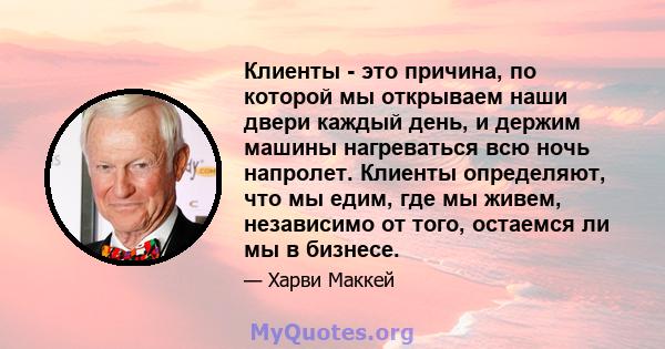 Клиенты - это причина, по которой мы открываем наши двери каждый день, и держим машины нагреваться всю ночь напролет. Клиенты определяют, что мы едим, где мы живем, независимо от того, остаемся ли мы в бизнесе.