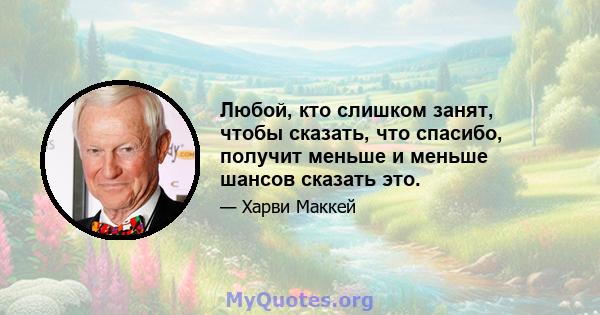 Любой, кто слишком занят, чтобы сказать, что спасибо, получит меньше и меньше шансов сказать это.