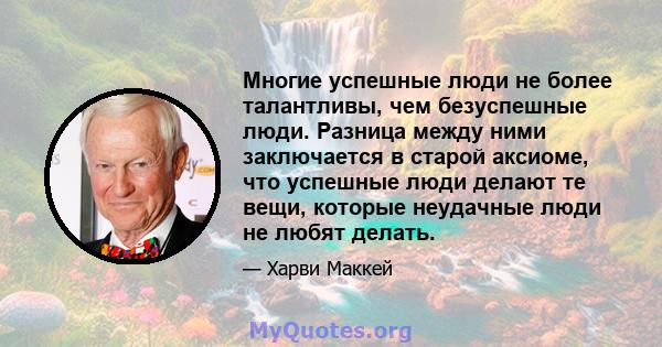 Многие успешные люди не более талантливы, чем безуспешные люди. Разница между ними заключается в старой аксиоме, что успешные люди делают те вещи, которые неудачные люди не любят делать.