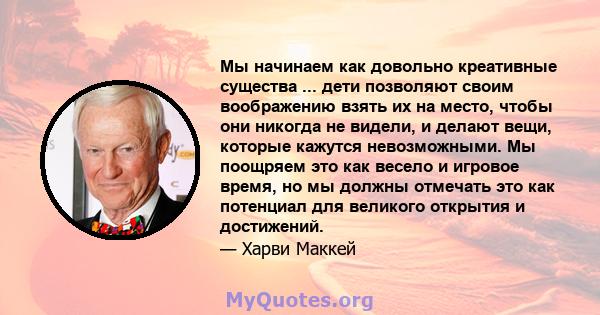 Мы начинаем как довольно креативные существа ... дети позволяют своим воображению взять их на место, чтобы они никогда не видели, и делают вещи, которые кажутся невозможными. Мы поощряем это как весело и игровое время,