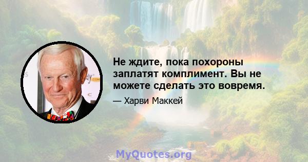 Не ждите, пока похороны заплатят комплимент. Вы не можете сделать это вовремя.