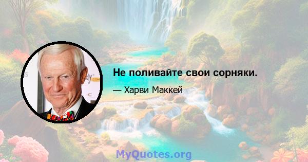 Не поливайте свои сорняки.