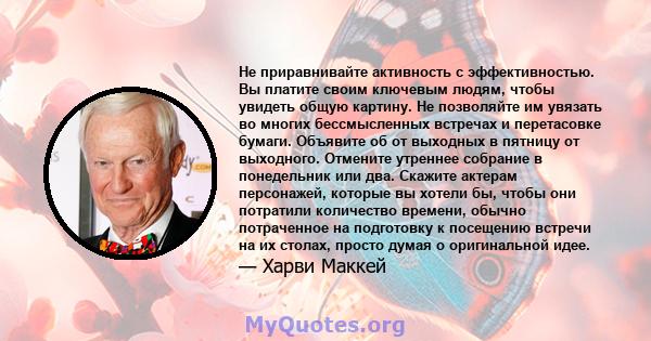 Не приравнивайте активность с эффективностью. Вы платите своим ключевым людям, чтобы увидеть общую картину. Не позволяйте им увязать во многих бессмысленных встречах и перетасовке бумаги. Объявите об от выходных в