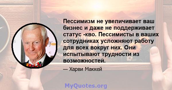 Пессимизм не увеличивает ваш бизнес и даже не поддерживает статус -кво. Пессимисты в ваших сотрудниках усложняют работу для всех вокруг них. Они испытывают трудности из возможностей.