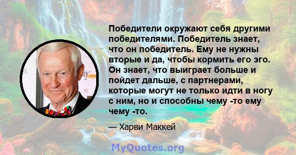 Победители окружают себя другими победителями. Победитель знает, что он победитель. Ему не нужны вторые и да, чтобы кормить его эго. Он знает, что выиграет больше и пойдет дальше, с партнерами, которые могут не только