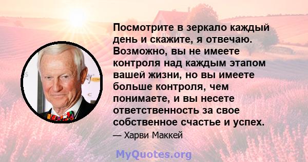 Посмотрите в зеркало каждый день и скажите, я отвечаю. Возможно, вы не имеете контроля над каждым этапом вашей жизни, но вы имеете больше контроля, чем понимаете, и вы несете ответственность за свое собственное счастье