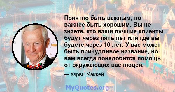 Приятно быть важным, но важнее быть хорошим. Вы не знаете, кто ваши лучшие клиенты будут через пять лет или где вы будете через 10 лет. У вас может быть причудливое название, но вам всегда понадобится помощь от