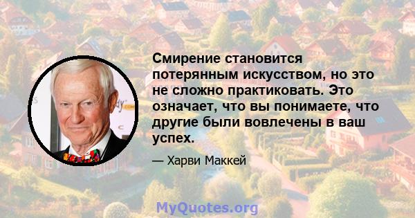 Смирение становится потерянным искусством, но это не сложно практиковать. Это означает, что вы понимаете, что другие были вовлечены в ваш успех.