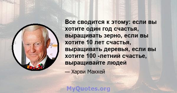 Все сводится к этому: если вы хотите один год счастья, выращивать зерно, если вы хотите 10 лет счастья, выращивать деревья, если вы хотите 100 -летний счастье, выращивайте людей