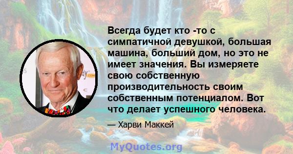 Всегда будет кто -то с симпатичной девушкой, большая машина, больший дом, но это не имеет значения. Вы измеряете свою собственную производительность своим собственным потенциалом. Вот что делает успешного человека.