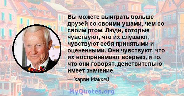 Вы можете выиграть больше друзей со своими ушами, чем со своим ртом. Люди, которые чувствуют, что их слушают, чувствуют себя принятыми и оцененными. Они чувствуют, что их воспринимают всерьез, и то, что они говорят,