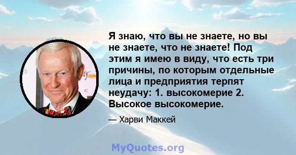 Я знаю, что вы не знаете, но вы не знаете, что не знаете! Под этим я имею в виду, что есть три причины, по которым отдельные лица и предприятия терпят неудачу: 1. высокомерие 2. Высокое высокомерие.