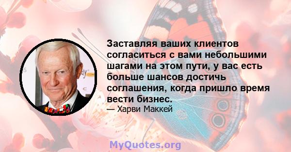 Заставляя ваших клиентов согласиться с вами небольшими шагами на этом пути, у вас есть больше шансов достичь соглашения, когда пришло время вести бизнес.