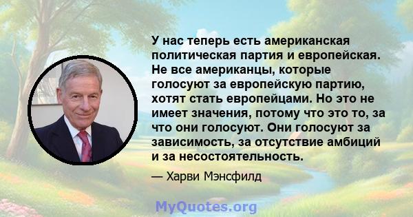 У нас теперь есть американская политическая партия и европейская. Не все американцы, которые голосуют за европейскую партию, хотят стать европейцами. Но это не имеет значения, потому что это то, за что они голосуют. Они 