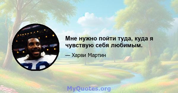 Мне нужно пойти туда, куда я чувствую себя любимым.